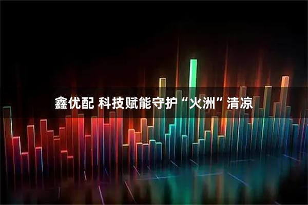 鑫优配 科技赋能守护“火洲”清凉