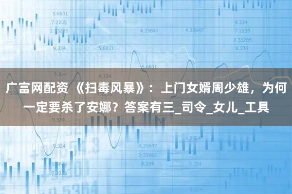 广富网配资 《扫毒风暴》：上门女婿周少雄，为何一定要杀了安娜？答案有三_司令_女儿_工具