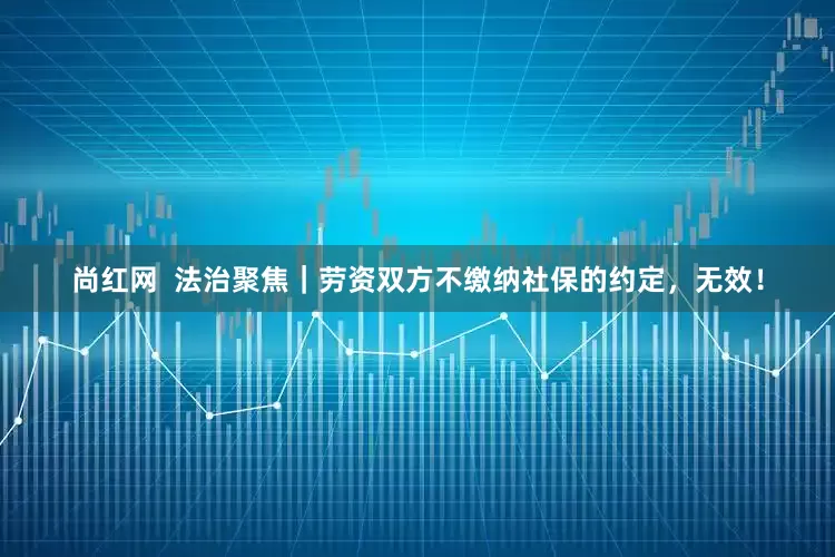 尚红网  法治聚焦｜劳资双方不缴纳社保的约定，无效！