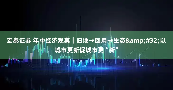 宏泰证券 年中经济观察｜旧地→回用→生态&#32;以城市更新促城市更“新”