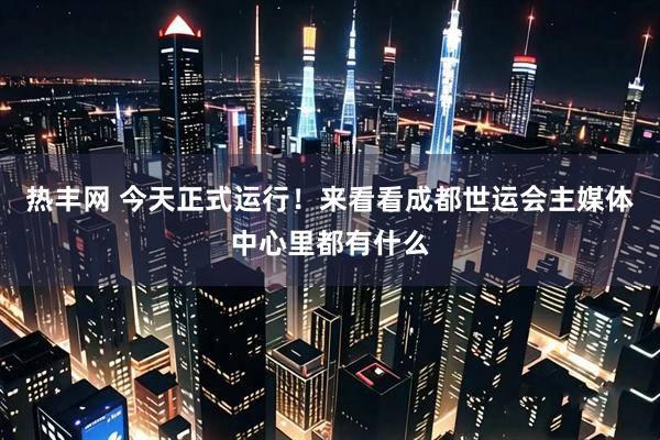 热丰网 今天正式运行!来看看成都世运会主媒体中心里都有什么