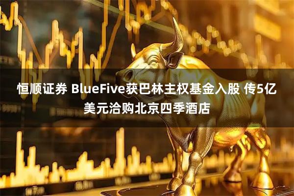 恒顺证券 BlueFive获巴林主权基金入股 传5亿美元洽购北京四季酒店