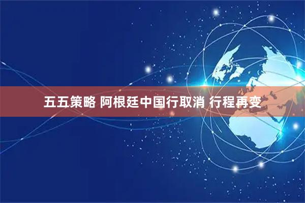 五五策略 阿根廷中国行取消 行程再变