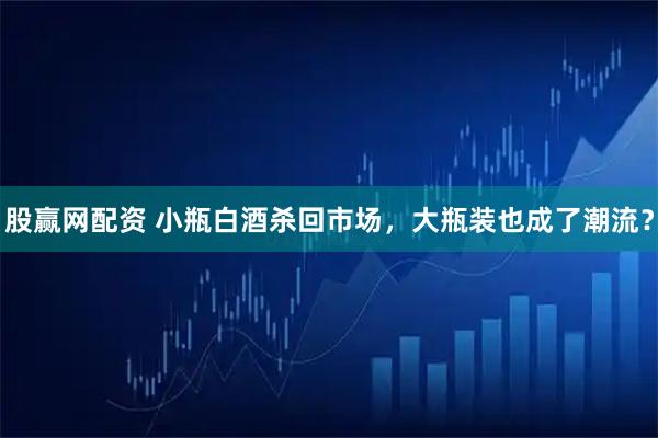 股赢网配资 小瓶白酒杀回市场,大瓶装也成了潮流?