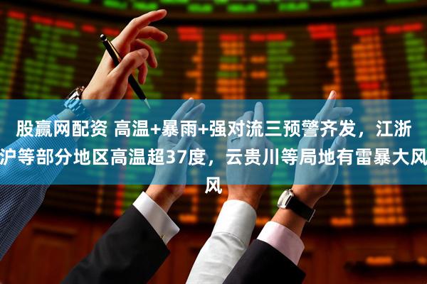 股赢网配资 高温+暴雨+强对流三预警齐发，江浙沪等部分地区高温超37度，云贵川等局地有雷暴大风