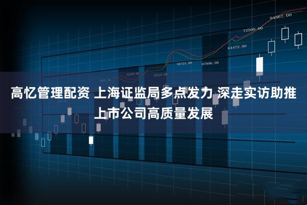 高忆管理配资 上海证监局多点发力 深走实访助推上市公司高质量发展