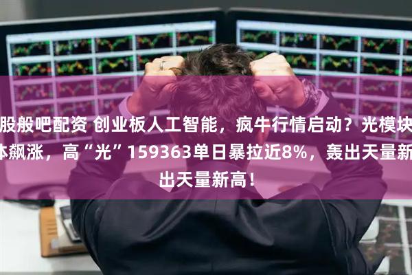 股般吧配资 创业板人工智能，疯牛行情启动？光模块集体飙涨，高“光”159363单日暴拉近8%，轰出天量新高！