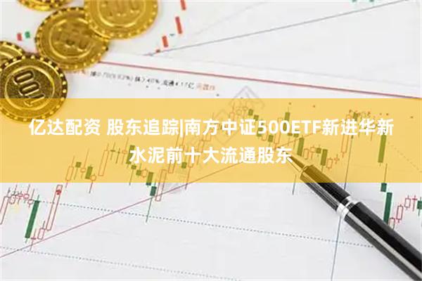 亿达配资 股东追踪|南方中证500ETF新进华新水泥前十大流通股东