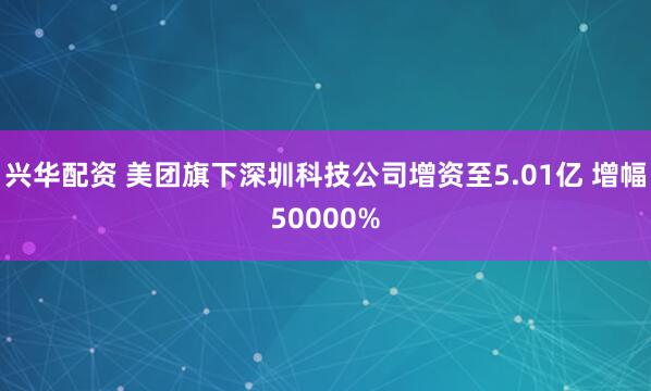兴华配资 美团旗下深圳科技公司增资至5.01亿 增幅50000%