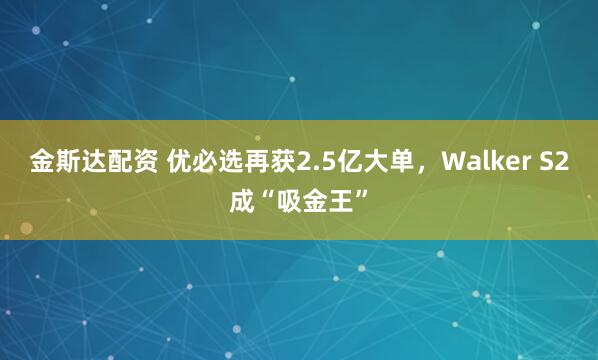 金斯达配资 优必选再获2.5亿大单，Walker S2成“吸金王”