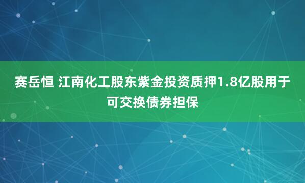 赛岳恒 江南化工股东紫金投资质押1.8亿股用于可交换债券担保