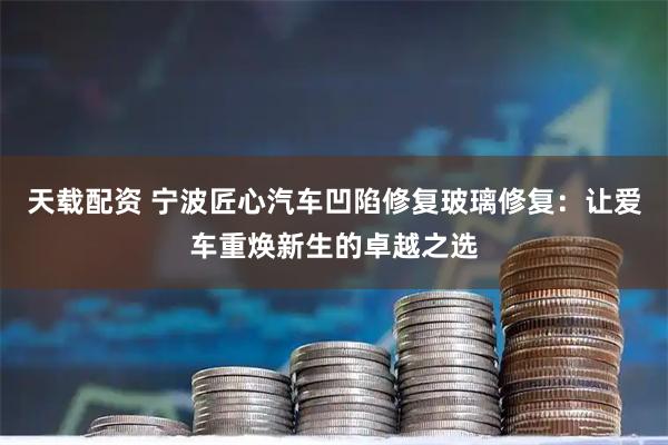 天载配资 宁波匠心汽车凹陷修复玻璃修复：让爱车重焕新生的卓越之选