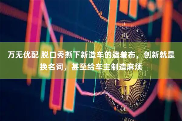 万无优配 脱口秀撕下新造车的遮羞布，创新就是换名词，甚至给车主制造麻烦