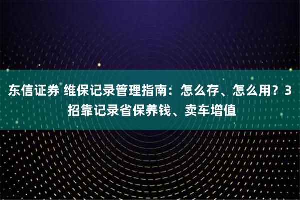 东信证券 维保记录管理指南：怎么存、怎么用？3 招靠记录省保养钱、卖车增值