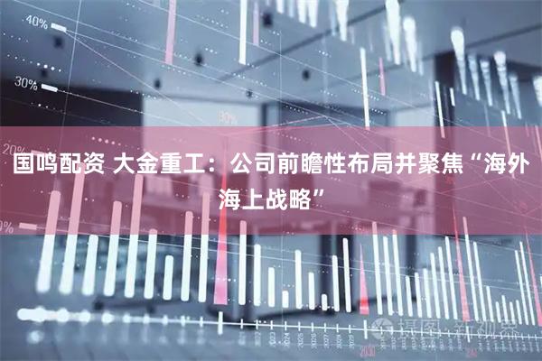 国鸣配资 大金重工：公司前瞻性布局并聚焦“海外海上战略”