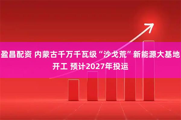 盈昌配资 内蒙古千万千瓦级“沙戈荒”新能源大基地开工 预计2027年投运