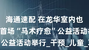 海通速配 在龙华室内也可以骑马 首场“马术疗愈”公益活动举行_干预_儿童_项目