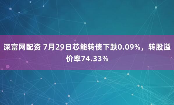 深富网配资 7月29日芯能转债下跌0.09%，转股溢价率74.33%