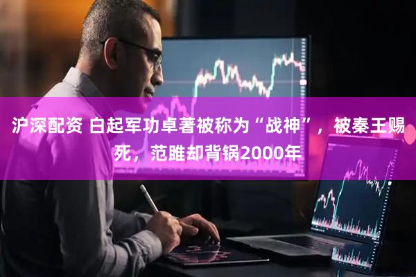 沪深配资 白起军功卓著被称为“战神”，被秦王赐死，范雎却背锅2000年