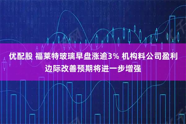 优配股 福莱特玻璃早盘涨逾3% 机构料公司盈利边际改善预期将进一步增强
