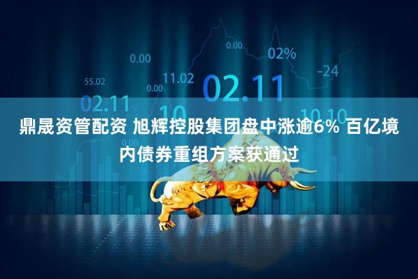 鼎晟资管配资 旭辉控股集团盘中涨逾6% 百亿境内债券重组方案获通过