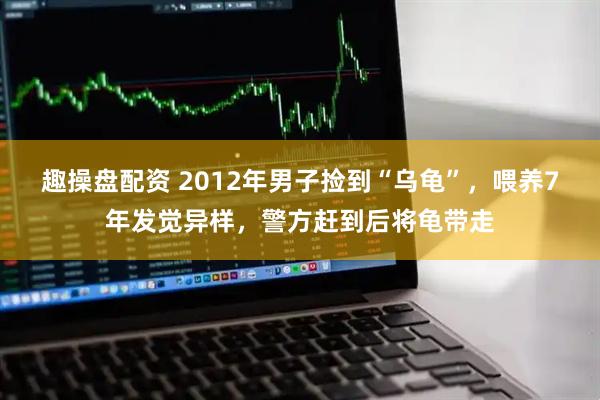 趣操盘配资 2012年男子捡到“乌龟”，喂养7年发觉异样，警方赶到后将龟带走