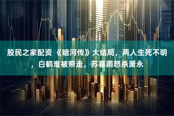 股民之家配资 《暗河传》大结局，两人生死不明，白鹤淮被带走，苏暮雨怒杀萧永