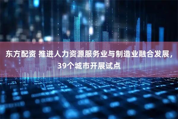 东方配资 推进人力资源服务业与制造业融合发展,39个城市开展试点
