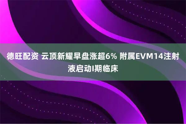 德旺配资 云顶新耀早盘涨超6% 附属EVM14注射液启动I期临床
