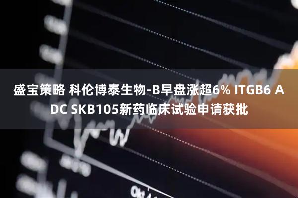 盛宝策略 科伦博泰生物-B早盘涨超6% ITGB6 ADC SKB105新药临床试验申请获批