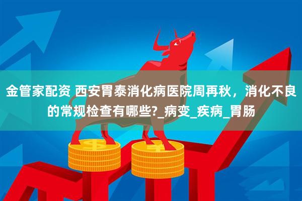 金管家配资 西安胃泰消化病医院周再秋，消化不良的常规检查有哪些?_病变_疾病_胃肠