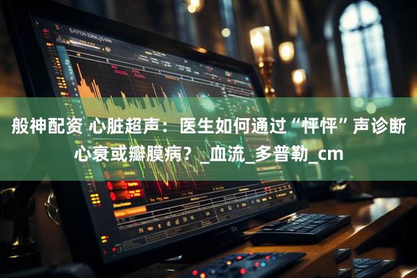般神配资 心脏超声：医生如何通过“怦怦”声诊断心衰或瓣膜病？_血流_多普勒_cm