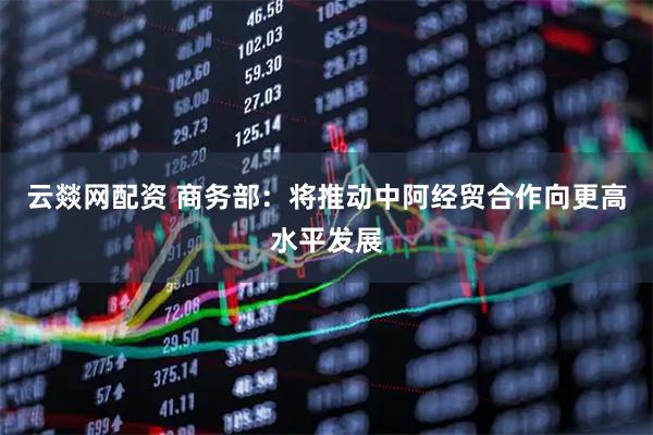 云燚网配资 商务部：将推动中阿经贸合作向更高水平发展