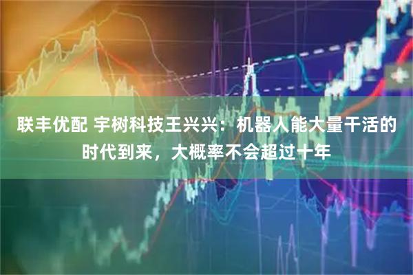 联丰优配 宇树科技王兴兴：机器人能大量干活的时代到来，大概率不会超过十年