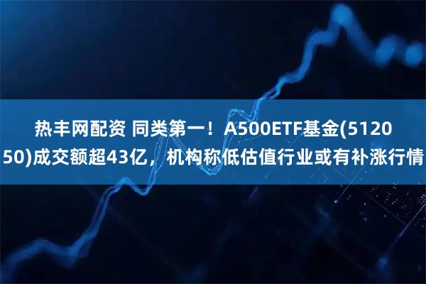 热丰网配资 同类第一！A500ETF基金(512050)成交额超43亿，机构称低估值行业或有补涨行情