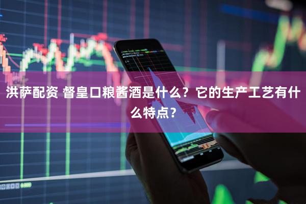洪萨配资 督皇口粮酱酒是什么?它的生产工艺有什么特点?