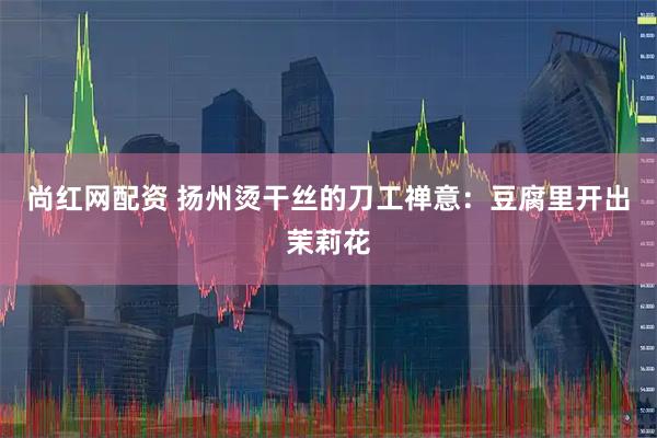 尚红网配资 扬州烫干丝的刀工禅意：豆腐里开出茉莉花