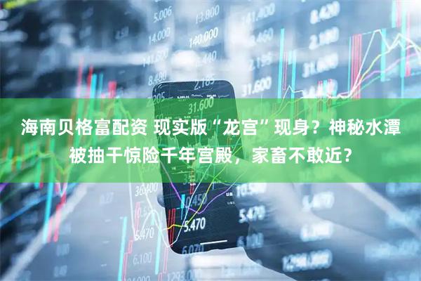 海南贝格富配资 现实版“龙宫”现身？神秘水潭被抽干惊险千年宫殿，家畜不敢近？