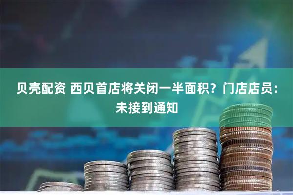 贝壳配资 西贝首店将关闭一半面积？门店店员：未接到通知