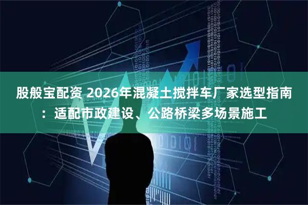 股般宝配资 2026年混凝土搅拌车厂家选型指南:适配市政建设、公路桥梁多场景施工